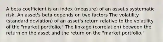 A beta coefficient is an index (measure) of an asset's systematic risk. An asset's beta depends on two factors The volatility (standard deviation) of an asset's return relative to the volatility of the "market portfolio." The linkage (correlation) between the return on the asset and the return on the "market portfolio."