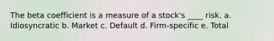 The beta coefficient is a measure of a stock's ____ risk. a. Idiosyncratic b. Market c. Default d. Firm-specific e. Total