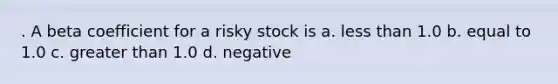 . A beta coefficient for a risky stock is a. less than 1.0 b. equal to 1.0 c. greater than 1.0 d. negative