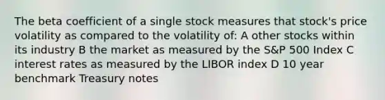 The beta coefficient of a single stock measures that stock's price volatility as compared to the volatility of: A other stocks within its industry B the market as measured by the S&P 500 Index C interest rates as measured by the LIBOR index D 10 year benchmark Treasury notes