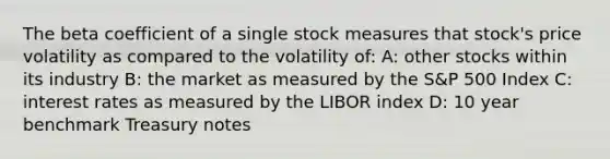 The beta coefficient of a single stock measures that stock's price volatility as compared to the volatility of: A: other stocks within its industry B: the market as measured by the S&P 500 Index C: interest rates as measured by the LIBOR index D: 10 year benchmark Treasury notes