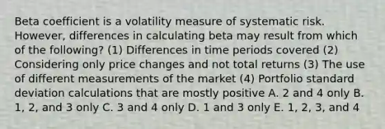 Beta coefficient is a volatility measure of systematic risk. However, differences in calculating beta may result from which of the following? (1) Differences in time periods covered (2) Considering only price changes and not total returns (3) The use of different measurements of the market (4) Portfolio standard deviation calculations that are mostly positive A. 2 and 4 only B. 1, 2, and 3 only C. 3 and 4 only D. 1 and 3 only E. 1, 2, 3, and 4