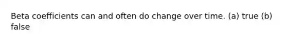 Beta coefficients can and often do change over time. (a) true (b) false