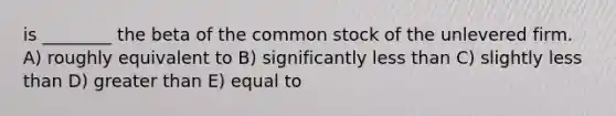 is ________ the beta of the common stock of the unlevered firm. A) roughly equivalent to B) significantly less than C) slightly less than D) greater than E) equal to