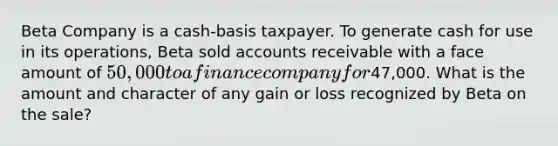 Beta Company is a cash-basis taxpayer. To generate cash for use in its operations, Beta sold accounts receivable with a face amount of 50,000 to a finance company for47,000. What is the amount and character of any gain or loss recognized by Beta on the sale?