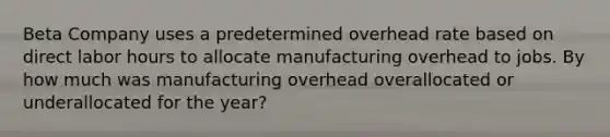 Beta Company uses a predetermined overhead rate based on direct labor hours to allocate manufacturing overhead to jobs. By how much was manufacturing overhead overallocated or underallocated for the year?