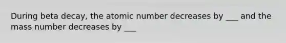 During beta decay, the atomic number decreases by ___ and the mass number decreases by ___