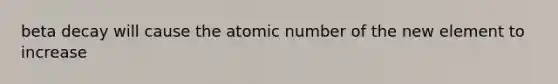 beta decay will cause the atomic number of the new element to increase