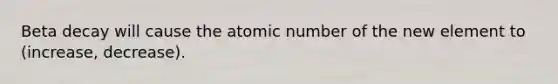 Beta decay will cause the atomic number of the new element to (increase, decrease).