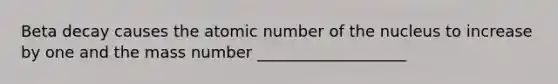 Beta decay causes the atomic number of the nucleus to increase by one and the mass number ___________________