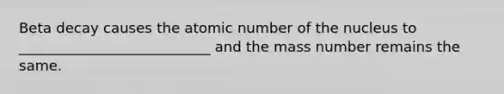 Beta decay causes the atomic number of the nucleus to ___________________________ and the mass number remains the same.