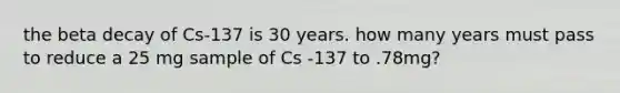 the beta decay of Cs-137 is 30 years. how many years must pass to reduce a 25 mg sample of Cs -137 to .78mg?