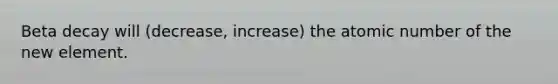 Beta decay will (decrease, increase) the atomic number of the new element.