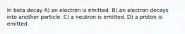 In beta decay A) an electron is emitted. B) an electron decays into another particle. C) a neutron is emitted. D) a proton is emitted.