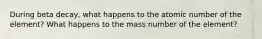 During beta decay, what happens to the atomic number of the element? What happens to the mass number of the element?