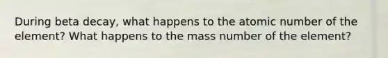 During beta decay, what happens to the atomic number of the element? What happens to the mass number of the element?