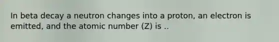 In beta decay a neutron changes into a proton, an electron is emitted, and the atomic number (Z) is ..