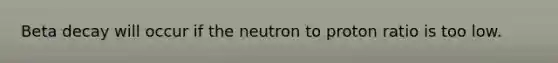 Beta decay will occur if the neutron to proton ratio is too low.