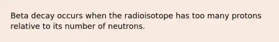 Beta decay occurs when the radioisotope has too many protons relative to its number of neutrons.