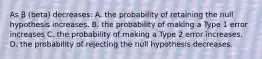 As β (beta) decreases: A. the probability of retaining the null hypothesis increases. B. the probability of making a Type 1 error increases C. the probability of making a Type 2 error increases. D. the probability of rejecting the null hypothesis decreases.