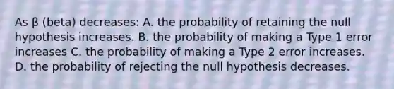 As β (beta) decreases: A. the probability of retaining the null hypothesis increases. B. the probability of making a Type 1 error increases C. the probability of making a Type 2 error increases. D. the probability of rejecting the null hypothesis decreases.