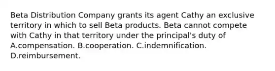 Beta Distribution Company grants its agent Cathy an exclusive territory in which to sell Beta products. Beta cannot compete with Cathy in that territory under the principal's duty of A.compensation. B.cooperation. C.indemnification. D.reimbursement.