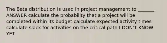 The Beta distribution is used in project management to _______. ANSWER calculate the probability that a project will be completed within its budget calculate expected activity times calculate slack for activities on the critical path I DON'T KNOW YET