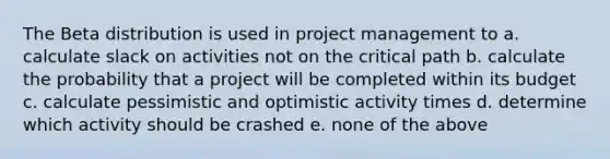 The Beta distribution is used in project management to a. calculate slack on activities not on the critical path b. calculate the probability that a project will be completed within its budget c. calculate pessimistic and optimistic activity times d. determine which activity should be crashed e. none of the above