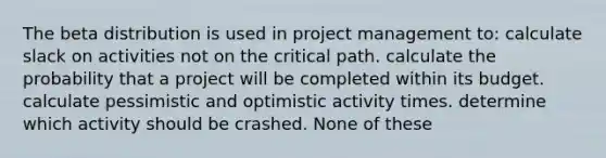 The beta distribution is used in project management to: calculate slack on activities not on the critical path. calculate the probability that a project will be completed within its budget. calculate pessimistic and optimistic activity times. determine which activity should be crashed. None of these