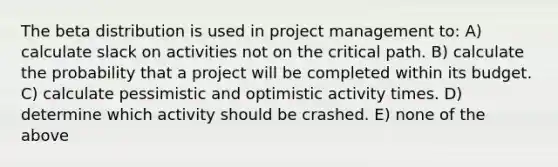 The beta distribution is used in project management to: A) calculate slack on activities not on the critical path. B) calculate the probability that a project will be completed within its budget. C) calculate pessimistic and optimistic activity times. D) determine which activity should be crashed. E) none of the above