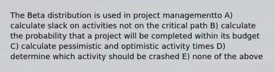 The Beta distribution is used in project managementto A) calculate slack on activities not on the critical path B) calculate the probability that a project will be completed within its budget C) calculate pessimistic and optimistic activity times D) determine which activity should be crashed E) none of the above