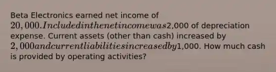 Beta Electronics earned net income of 20,000. Included in the net income was2,000 of depreciation expense. Current assets (other than cash) increased by 2,000 and current liabilities increased by1,000. How much cash is provided by operating activities?