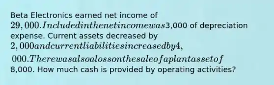 Beta Electronics earned net income of 29,000. Included in the net income was3,000 of depreciation expense. Current assets decreased by 2,000 and current liabilities increased by 4,000. There was also a loss on the sale of a plant asset of8,000. How much cash is provided by operating activities?