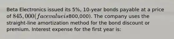 Beta Electronics issued its 5%, 10-year bonds payable at a price of 845,000 (face value is800,000). The company uses the straight-line amortization method for the bond discount or premium. Interest expense for the first year is: