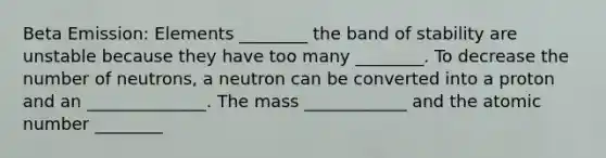 Beta Emission: Elements ________ the band of stability are unstable because they have too many ________. To decrease the number of neutrons, a neutron can be converted into a proton and an ______________. The mass ____________ and the atomic number ________