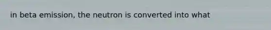 in beta emission, the neutron is converted into what