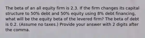 The beta of an all equity firm is 2.3. If the firm changes its capital structure to 50% debt and 50% equity using 8% debt financing, what will be the equity beta of the levered firm? The beta of debt is 0.2. (Assume no taxes.) Provide your answer with 2 digits after the comma.