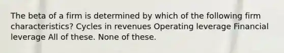 The beta of a firm is determined by which of the following firm characteristics? Cycles in revenues Operating leverage Financial leverage All of these. None of these.