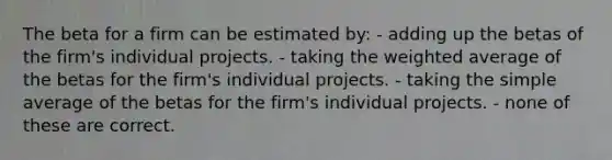 The beta for a firm can be estimated by: - adding up the betas of the firm's individual projects. - taking the <a href='https://www.questionai.com/knowledge/koL1NUNNcJ-weighted-average' class='anchor-knowledge'>weighted average</a> of the betas for the firm's individual projects. - taking the simple average of the betas for the firm's individual projects. - none of these are correct.