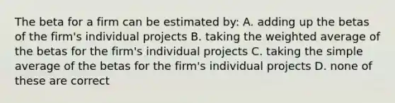 The beta for a firm can be estimated by: A. adding up the betas of the firm's individual projects B. taking the weighted average of the betas for the firm's individual projects C. taking the simple average of the betas for the firm's individual projects D. none of these are correct