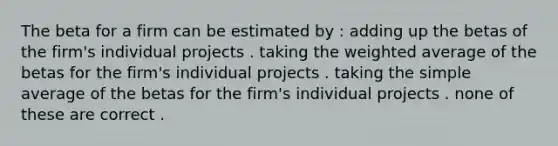 The beta for a firm can be estimated by : adding up the betas of the firm's individual projects . taking the weighted average of the betas for the firm's individual projects . taking the simple average of the betas for the firm's individual projects . none of these are correct .