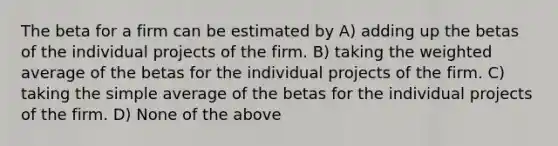 The beta for a firm can be estimated by A) adding up the betas of the individual projects of the firm. B) taking the weighted average of the betas for the individual projects of the firm. C) taking the simple average of the betas for the individual projects of the firm. D) None of the above