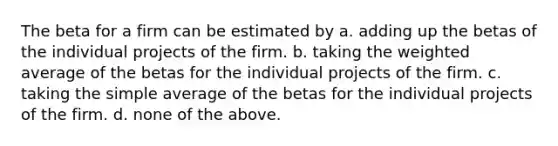 The beta for a firm can be estimated by a. adding up the betas of the individual projects of the firm. b. taking the weighted average of the betas for the individual projects of the firm. c. taking the simple average of the betas for the individual projects of the firm. d. none of the above.