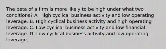 The beta of a firm is more likely to be high under what two conditions? A. High cyclical business activity and low operating leverage. B. High cyclical business activity and high operating leverage. C. Low cyclical business activity and low financial leverage. D. Low cyclical business activity and low operating leverage.