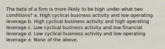 The beta of a firm is more likely to be high under what two conditions? a. High cyclical business activity and low operating leverage b. High cyclical business activity and high operating leverage c. Low cyclical business activity and low financial leverage d. Low cyclical business activity and low operating leverage e. None of the above.