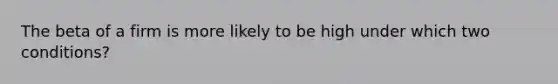 The beta of a firm is more likely to be high under which two conditions?