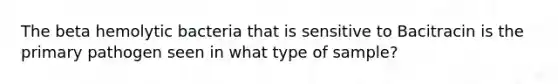 The beta hemolytic bacteria that is sensitive to Bacitracin is the primary pathogen seen in what type of sample?