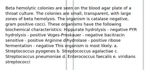 Beta hemolytic colonies are seen on the blood agar plate of a throat culture. The colonies are small, transparent, with large zones of beta hemolysis. The organism is catalase negative, gram positive cocci. These organisms have the following biochemical characteristics: Hippurate hydrolysis - negative PYR hydrolysis - positive Voges-Proskauer - negative bacitracin sensitive - positive Arginine dihydrolase - positive ribose fermentation - negative This organism is most likely: a. Streptococcus pyogenes b. Streptococcus agalactiae c. Streptococcus pneumoniae d. Enterococcus faecalis e. viridians streptococci