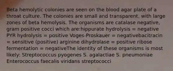 Beta hemolytic colonies are seen on the blood agar plate of a throat culture. The colonies are small and transparent, with large zones of beta hemolysis. The organisms are catalase negative, gram positive cocci which are:hippurate hydrolysis = negative PYR hydrolysis = positive Voges-Proskauer = negativebacitracin = sensitive (positive) arginine dihydrolase = positive ribose fermentation = negativeThe identity of these organisms is most likely: Streptococcus pyogenes S. agalactiae S. pneumoniae Enterococcus faecalis viridans streptococci