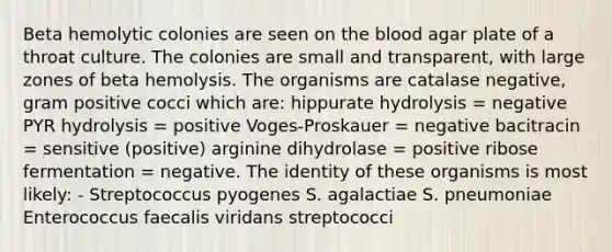 Beta hemolytic colonies are seen on the blood agar plate of a throat culture. The colonies are small and transparent, with large zones of beta hemolysis. The organisms are catalase negative, gram positive cocci which are: hippurate hydrolysis = negative PYR hydrolysis = positive Voges-Proskauer = negative bacitracin = sensitive (positive) arginine dihydrolase = positive ribose fermentation = negative. The identity of these organisms is most likely: - Streptococcus pyogenes S. agalactiae S. pneumoniae Enterococcus faecalis viridans streptococci